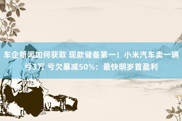 车企新闻如何获取 现款储备第一！小米汽车卖一辆亏3万 亏欠暴减50%：最快明岁首盈利