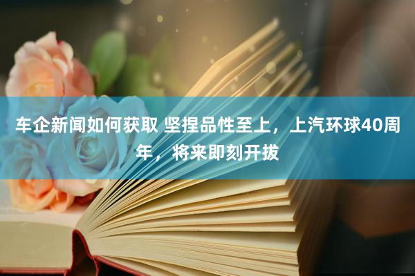 车企新闻如何获取 坚捏品性至上，上汽环球40周年，将来即刻开拔