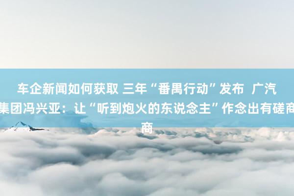 车企新闻如何获取 三年“番禺行动”发布  广汽集团冯兴亚：让“听到炮火的东说念主”作念出有磋商