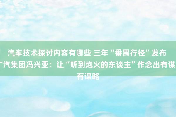 汽车技术探讨内容有哪些 三年“番禺行径”发布  广汽集团冯兴亚：让“听到炮火的东谈主”作念出有谋略