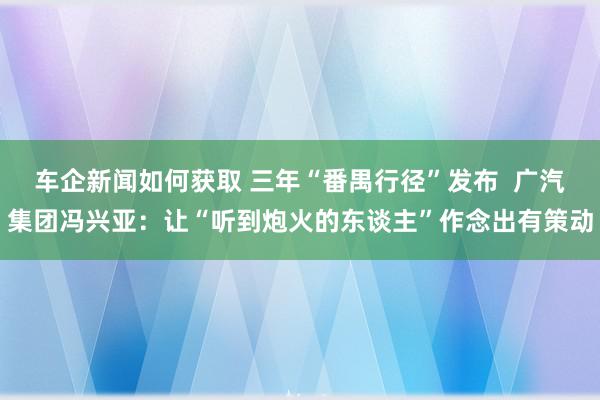 车企新闻如何获取 三年“番禺行径”发布  广汽集团冯兴亚：让“听到炮火的东谈主”作念出有策动