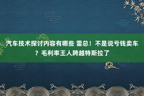 汽车技术探讨内容有哪些 雷总！不是说亏钱卖车？毛利率王人跨越特斯拉了