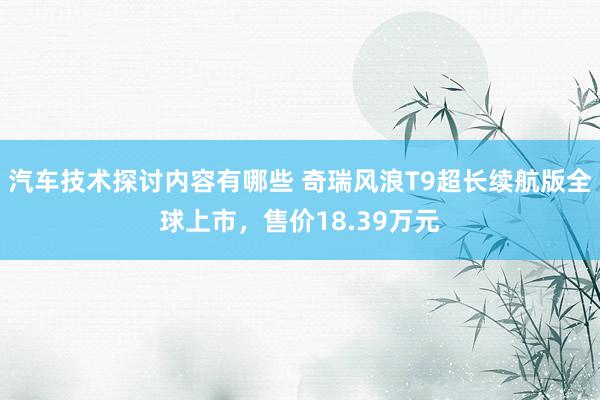 汽车技术探讨内容有哪些 奇瑞风浪T9超长续航版全球上市，售价18.39万元