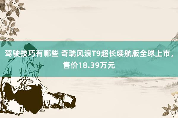 驾驶技巧有哪些 奇瑞风浪T9超长续航版全球上市，售价18.39万元