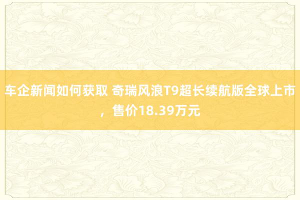 车企新闻如何获取 奇瑞风浪T9超长续航版全球上市，售价18.39万元