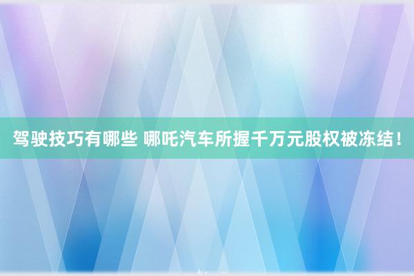 驾驶技巧有哪些 哪吒汽车所握千万元股权被冻结！