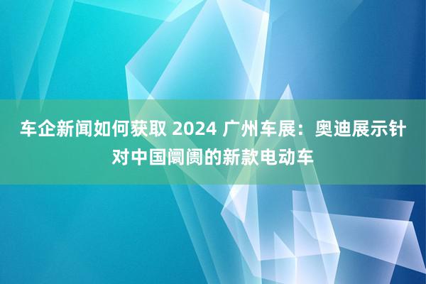 车企新闻如何获取 2024 广州车展：奥迪展示针对中国阛阓的新款电动车