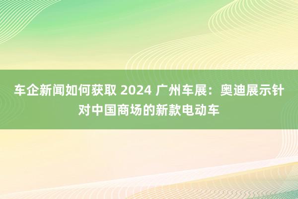 车企新闻如何获取 2024 广州车展：奥迪展示针对中国商场的新款电动车