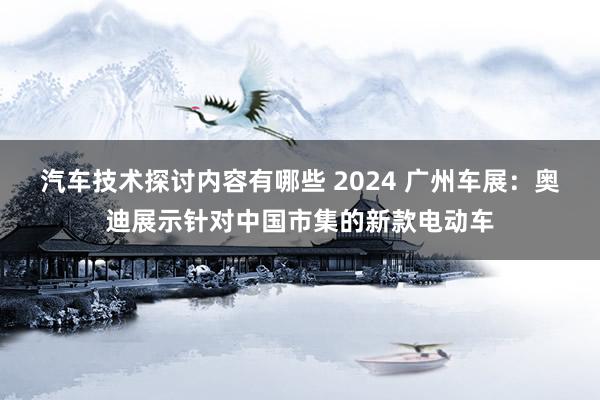 汽车技术探讨内容有哪些 2024 广州车展：奥迪展示针对中国市集的新款电动车