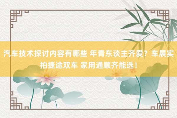 汽车技术探讨内容有哪些 年青东谈主齐爱？车展实拍捷途双车 家用通顺齐能选！