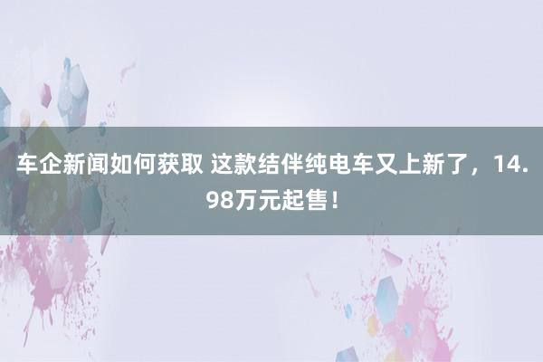 车企新闻如何获取 这款结伴纯电车又上新了，14.98万元起售！