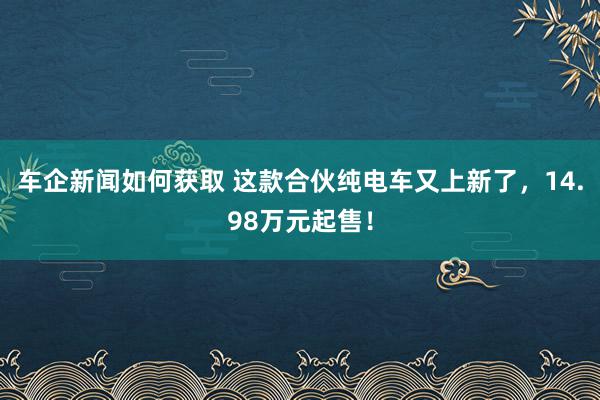 车企新闻如何获取 这款合伙纯电车又上新了，14.98万元起售！