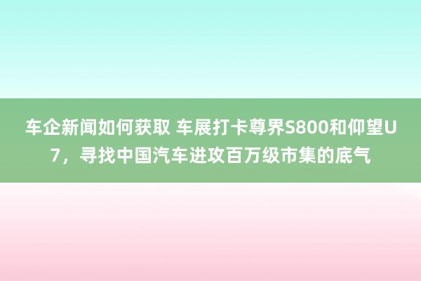 车企新闻如何获取 车展打卡尊界S800和仰望U7，寻找中国汽车进攻百万级市集的底气