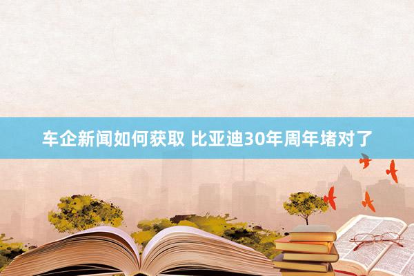 车企新闻如何获取 比亚迪30年周年堵对了