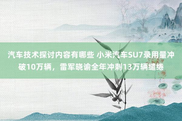 汽车技术探讨内容有哪些 小米汽车SU7录用量冲破10万辆，雷军晓谕全年冲刺13万辆缱绻