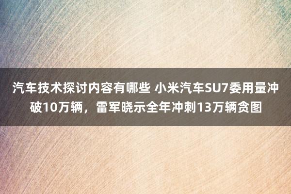 汽车技术探讨内容有哪些 小米汽车SU7委用量冲破10万辆，雷军晓示全年冲刺13万辆贪图