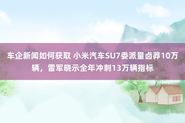 车企新闻如何获取 小米汽车SU7委派量卤莽10万辆，雷军晓示全年冲刺13万辆指标