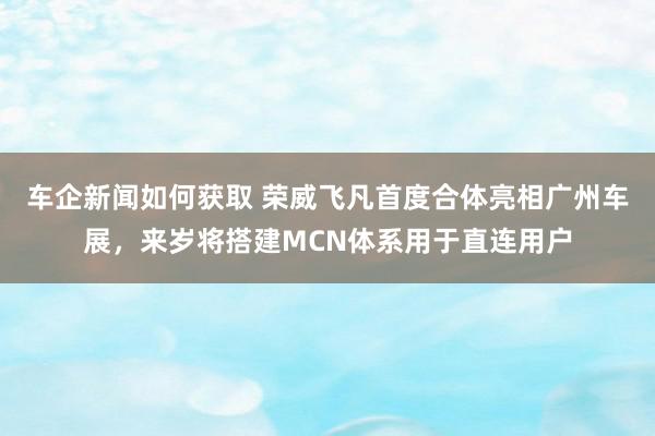 车企新闻如何获取 荣威飞凡首度合体亮相广州车展，来岁将搭建MCN体系用于直连用户