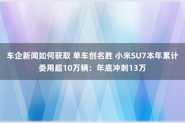 车企新闻如何获取 单车创名胜 小米SU7本年累计委用超10万辆：年底冲刺13万