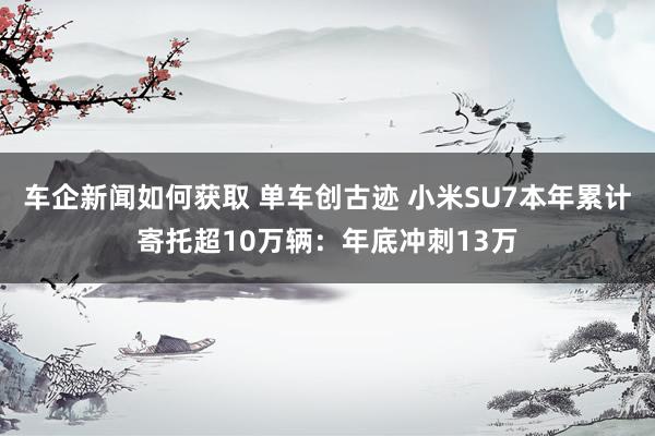 车企新闻如何获取 单车创古迹 小米SU7本年累计寄托超10万辆：年底冲刺13万