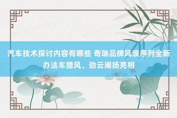 汽车技术探讨内容有哪些 奇瑞品牌风浪序列全新办法车猎风、劲云阐扬亮相