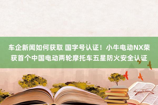 车企新闻如何获取 国字号认证！小牛电动NX荣获首个中国电动两轮摩托车五星防火安全认证