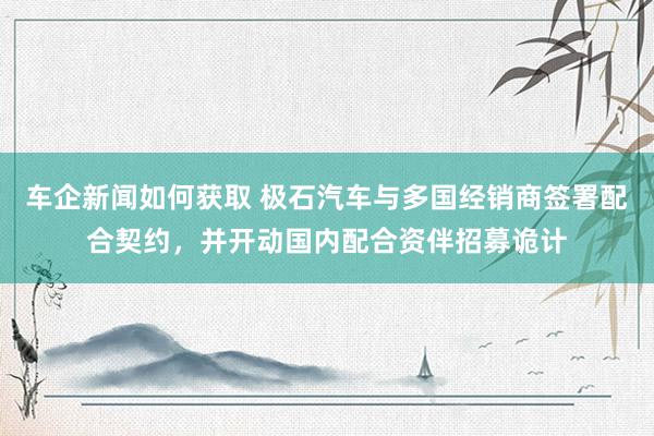 车企新闻如何获取 极石汽车与多国经销商签署配合契约，并开动国内配合资伴招募诡计