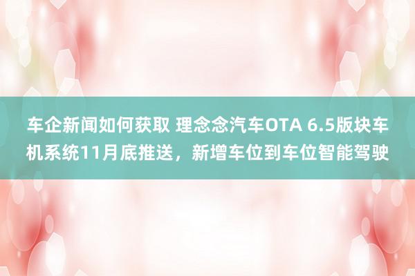 车企新闻如何获取 理念念汽车OTA 6.5版块车机系统11月底推送，新增车位到车位智能驾驶