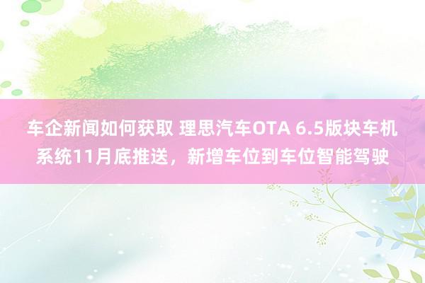 车企新闻如何获取 理思汽车OTA 6.5版块车机系统11月底推送，新增车位到车位智能驾驶