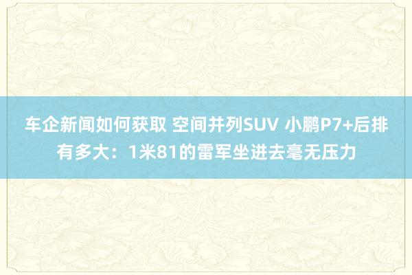 车企新闻如何获取 空间并列SUV 小鹏P7+后排有多大：1米81的雷军坐进去毫无压力