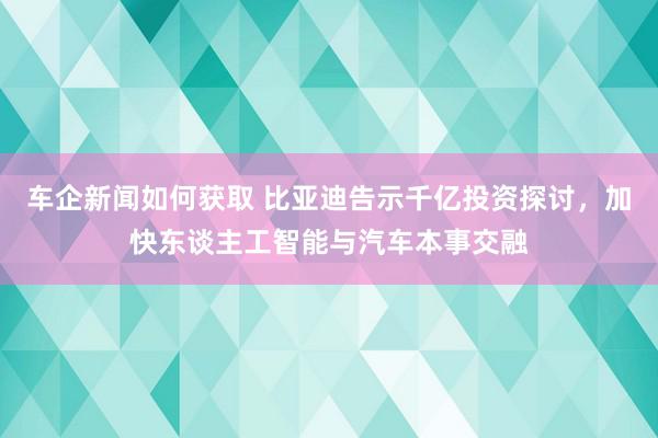 车企新闻如何获取 比亚迪告示千亿投资探讨，加快东谈主工智能与汽车本事交融