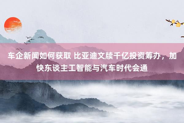 车企新闻如何获取 比亚迪文牍千亿投资筹办，加快东谈主工智能与汽车时代会通