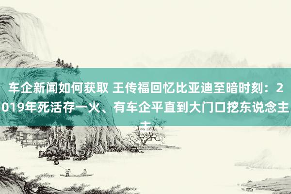 车企新闻如何获取 王传福回忆比亚迪至暗时刻：2019年死活存一火、有车企平直到大门口挖东说念主