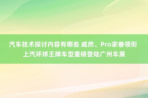 汽车技术探讨内容有哪些 威然、Pro家眷领衔 上汽环球王牌车型重磅登陆广州车展