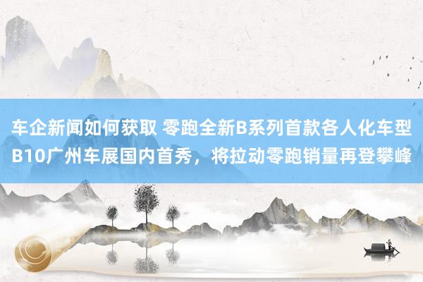 车企新闻如何获取 零跑全新B系列首款各人化车型B10广州车展国内首秀，将拉动零跑销量再登攀峰