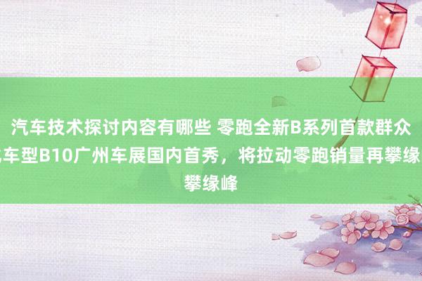 汽车技术探讨内容有哪些 零跑全新B系列首款群众化车型B10广州车展国内首秀，将拉动零跑销量再攀缘峰