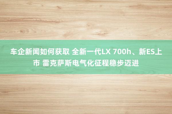 车企新闻如何获取 全新一代LX 700h、新ES上市 雷克萨斯电气化征程稳步迈进