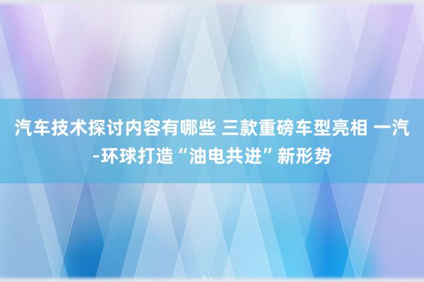 汽车技术探讨内容有哪些 三款重磅车型亮相 一汽-环球打造“油电共进”新形势