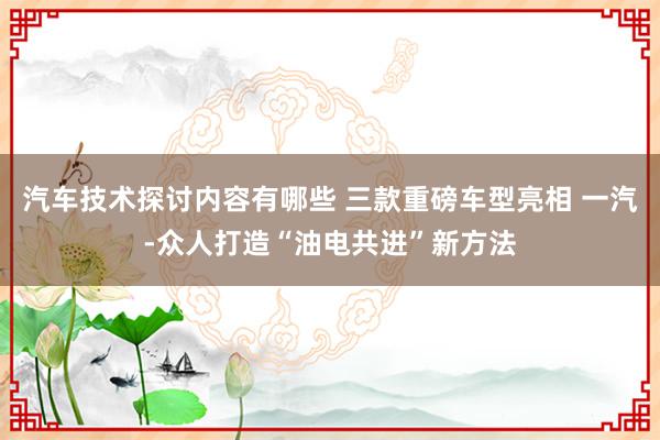 汽车技术探讨内容有哪些 三款重磅车型亮相 一汽-众人打造“油电共进”新方法