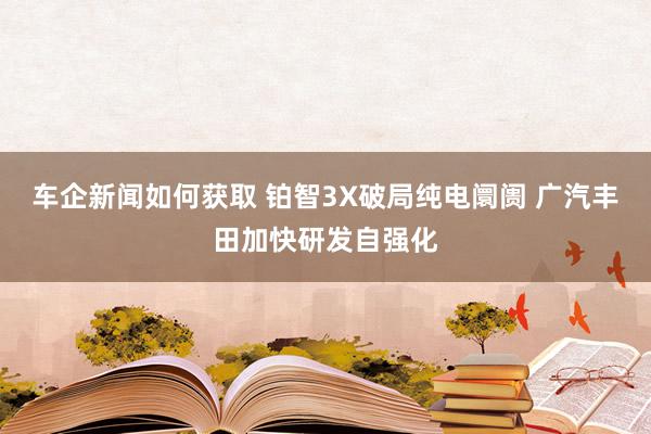 车企新闻如何获取 铂智3X破局纯电阛阓 广汽丰田加快研发自强化