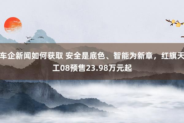 车企新闻如何获取 安全是底色、智能为新章，红旗天工08预售23.98万元起