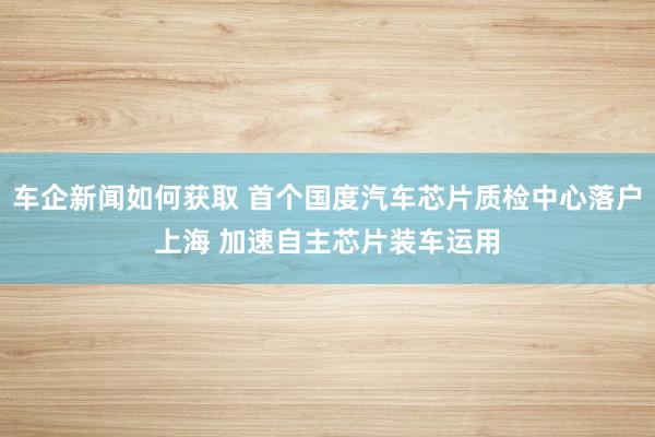 车企新闻如何获取 首个国度汽车芯片质检中心落户上海 加速自主芯片装车运用