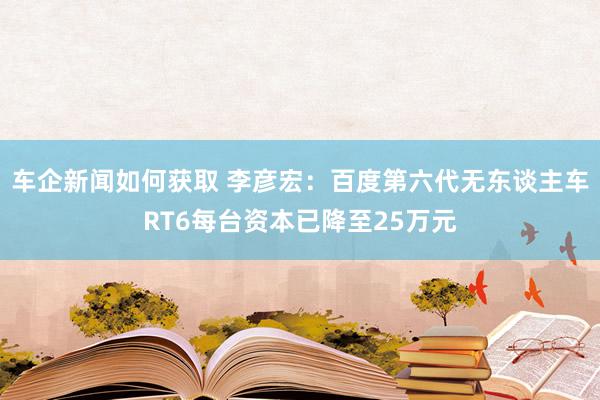 车企新闻如何获取 李彦宏：百度第六代无东谈主车RT6每台资本已降至25万元