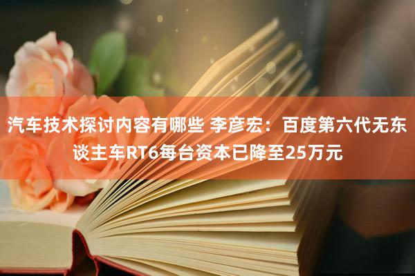 汽车技术探讨内容有哪些 李彦宏：百度第六代无东谈主车RT6每台资本已降至25万元