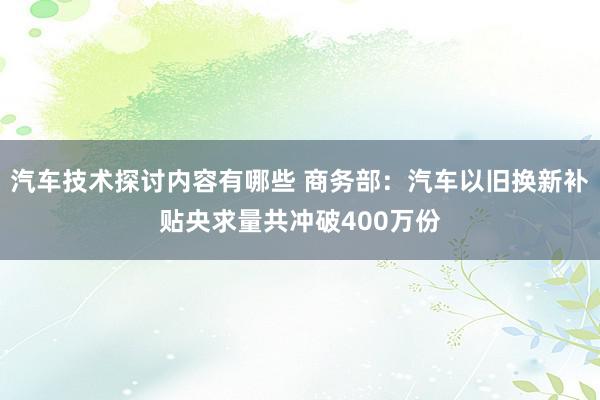 汽车技术探讨内容有哪些 商务部：汽车以旧换新补贴央求量共冲破400万份