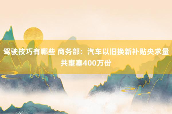 驾驶技巧有哪些 商务部：汽车以旧换新补贴央求量共壅塞400万份