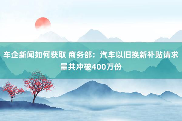 车企新闻如何获取 商务部：汽车以旧换新补贴请求量共冲破400万份