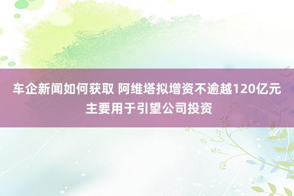 车企新闻如何获取 阿维塔拟增资不逾越120亿元 主要用于引望公司投资