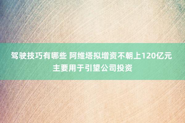 驾驶技巧有哪些 阿维塔拟增资不朝上120亿元 主要用于引望公司投资