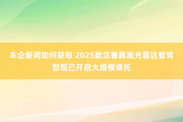 车企新闻如何获取 2025款汉眷属激光雷达智驾型现已开启大规模请托